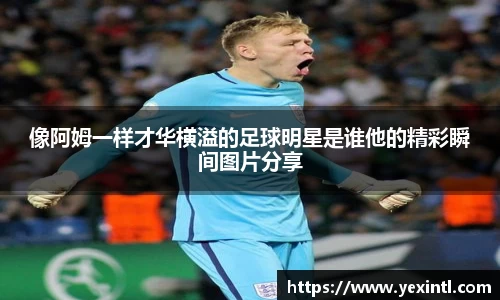 像阿姆一样才华横溢的足球明星是谁他的精彩瞬间图片分享
